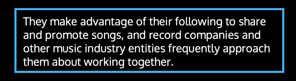 They make advantage of their following to share and promote songs, and record companies and other music industry entities frequently approach them about working together.