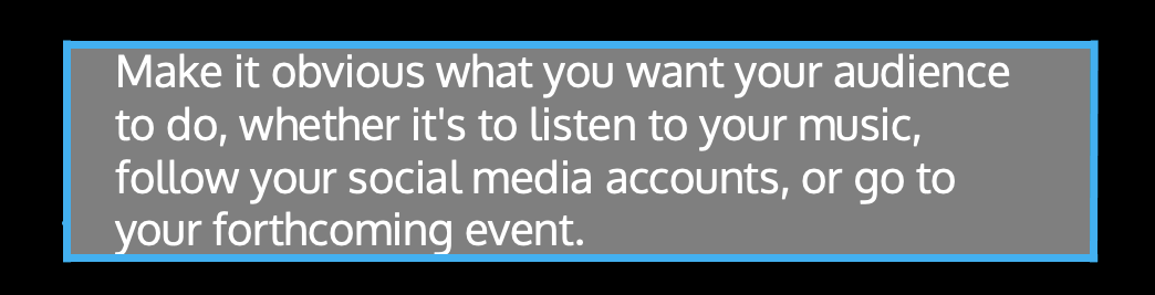 ​​Make it obvious what you want your audience to do, whether it's to listen to your music, follow your social media accounts, or go to your forthcoming event.