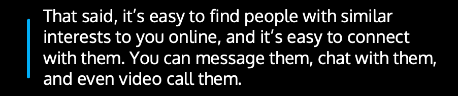 That said, it’s easy to find people with similar interests to you online, and it’s easy to connect with them. You can message them, chat with them, and even video call them.