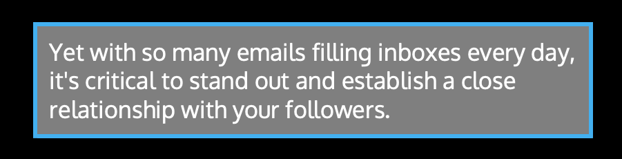 Yet with so many emails filling inboxes every day, it's critical to stand out and establish a close relationship with your followers.