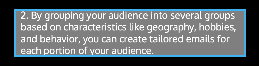 By grouping your audience into several groups based on characteristics like geography, hobbies, and behavior, you can create tailored emails for each portion of your audience.